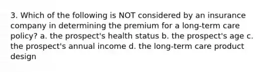 3. Which of the following is NOT considered by an insurance company in determining the premium for a long-term care policy? a. the prospect's health status b. the prospect's age c. the prospect's annual income d. the long-term care product design