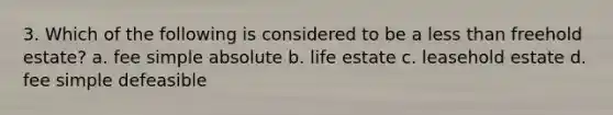 3. Which of the following is considered to be a less than freehold estate? a. fee simple absolute b. life estate c. leasehold estate d. fee simple defeasible