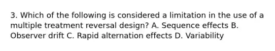 3. Which of the following is considered a limitation in the use of a multiple treatment reversal design? A. Sequence effects B. Observer drift C. Rapid alternation effects D. Variability