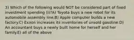 3) Which of the following would NOT be considered part of fixed investment spending (I)?A) Toyota buys a new robot for its automobile assembly line.B) Apple computer builds a new factory.C) Exxon increases its inventories of unsold gasoline.D) An accountant buys a newly built home for herself and her family.E) all of the above