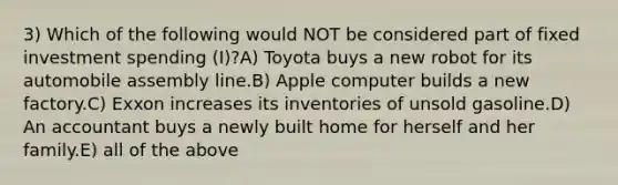 3) Which of the following would NOT be considered part of fixed investment spending (I)?A) Toyota buys a new robot for its automobile assembly line.B) Apple computer builds a new factory.C) Exxon increases its inventories of unsold gasoline.D) An accountant buys a newly built home for herself and her family.E) all of the above