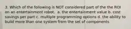 3. Which of the following is NOT considered part of the the ROI on an entertainment robot. ​ a. ​the entertainment value b. ​cost savings per part c. ​multiple programming options d. ​the ability to build more than one system from the set of components