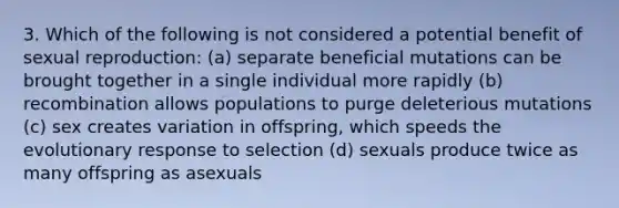 3. Which of the following is not considered a potential benefit of sexual reproduction: (a) separate beneficial mutations can be brought together in a single individual more rapidly (b) recombination allows populations to purge deleterious mutations (c) sex creates variation in offspring, which speeds the evolutionary response to selection (d) sexuals produce twice as many offspring as asexuals