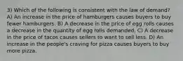 3) Which of the following is consistent with the law of demand? A) An increase in the price of hamburgers causes buyers to buy fewer hamburgers. B) A decrease in the price of egg rolls causes a decrease in the quantity of egg rolls demanded. C) A decrease in the price of tacos causes sellers to want to sell less. D) An increase in the people's craving for pizza causes buyers to buy more pizza.