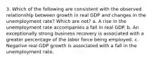 3. Which of the following are consistent with the observed relationship between growth in real GDP and changes in the unemployment rate? Which are not? a. A rise in the unemployment rate accompanies a fall in real GDP. b. An exceptionally strong business recovery is associated with a greater percentage of the labor force being employed. c. Negative real GDP growth is associated with a fall in the unemployment rate.