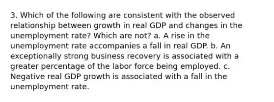 3. Which of the following are consistent with the observed relationship between growth in real GDP and changes in the unemployment rate? Which are not? a. A rise in the unemployment rate accompanies a fall in real GDP. b. An exceptionally strong business recovery is associated with a greater percentage of the labor force being employed. c. Negative real GDP growth is associated with a fall in the unemployment rate.