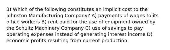 3) Which of the following constitutes an implicit cost to the Johnston Manufacturing Company? A) payments of wages to its office workers B) rent paid for the use of equipment owned by the Schultz Machinery Company C) use of savings to pay operating expenses instead of generating interest income D) economic profits resulting from current production