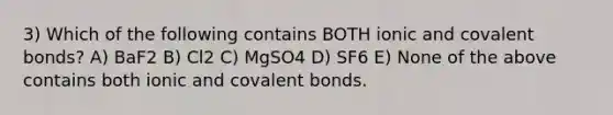 3) Which of the following contains BOTH ionic and covalent bonds? A) BaF2 B) Cl2 C) MgSO4 D) SF6 E) None of the above contains both ionic and covalent bonds.