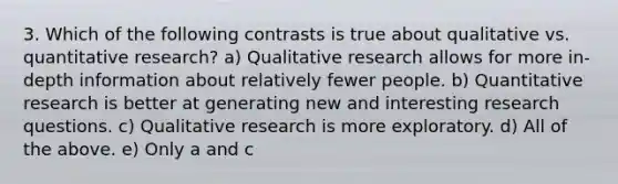 3. Which of the following contrasts is true about qualitative vs. quantitative research? a) Qualitative research allows for more in-depth information about relatively fewer people. b) Quantitative research is better at generating new and interesting <a href='https://www.questionai.com/knowledge/kPsBt887Qk-research-question' class='anchor-knowledge'>research question</a>s. c) Qualitative research is more exploratory. d) All of the above. e) Only a and c