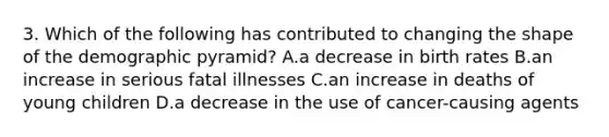 3. Which of the following has contributed to changing the shape of the demographic pyramid? A.a decrease in birth rates B.an increase in serious fatal illnesses C.an increase in deaths of young children D.a decrease in the use of cancer-causing agents