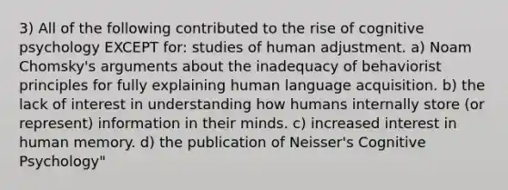 3) All of the following contributed to the rise of cognitive psychology EXCEPT for: studies of human adjustment. a) Noam Chomsky's arguments about the inadequacy of behaviorist principles for fully explaining human language acquisition. b) the lack of interest in understanding how humans internally store (or represent) information in their minds. c) increased interest in human memory. d) the publication of Neisser's Cognitive Psychology"