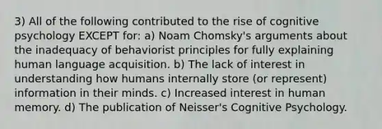 3) All of the following contributed to the rise of cognitive psychology EXCEPT for: a) Noam Chomsky's arguments about the inadequacy of behaviorist principles for fully explaining human language acquisition. b) The lack of interest in understanding how humans internally store (or represent) information in their minds. c) Increased interest in human memory. d) The publication of Neisser's Cognitive Psychology.