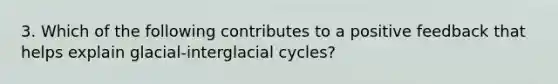 3. Which of the following contributes to a positive feedback that helps explain glacial-interglacial cycles?