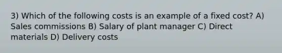 3) Which of the following costs is an example of a fixed cost? A) Sales commissions B) Salary of plant manager C) Direct materials D) Delivery costs