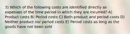 3) Which of the following costs are identified directly as expenses of the time period in which they are incurred? A) Product costs B) Period costs C) Both product and period costs D) Neither product nor period costs E) Period costs as long as the goods have not been sold