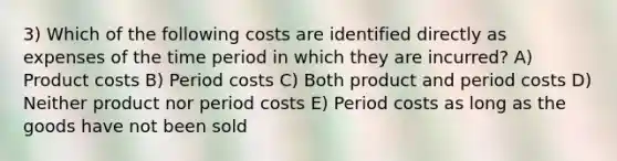 3) Which of the following costs are identified directly as expenses of the time period in which they are incurred? A) Product costs B) Period costs C) Both product and period costs D) Neither product nor period costs E) Period costs as long as the goods have not been sold