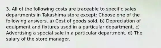 3. All of the following costs are traceable to specific sales departments in Takashima store except: Choose one of the following answers. a) Cost of goods sold. b) Depreciation of equipment and fixtures used in a particular department. c) Advertising a special sale in a particular department. d) The salary of the store manager.