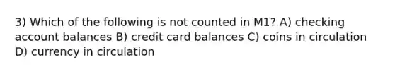 3) Which of the following is not counted in M1? A) checking account balances B) credit card balances C) coins in circulation D) currency in circulation