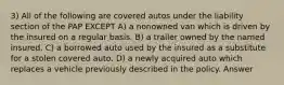 3) All of the following are covered autos under the liability section of the PAP EXCEPT A) a nonowned van which is driven by the insured on a regular basis. B) a trailer owned by the named insured. C) a borrowed auto used by the insured as a substitute for a stolen covered auto. D) a newly acquired auto which replaces a vehicle previously described in the policy. Answer