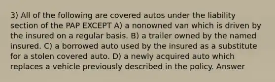 3) All of the following are covered autos under the liability section of the PAP EXCEPT A) a nonowned van which is driven by the insured on a regular basis. B) a trailer owned by the named insured. C) a borrowed auto used by the insured as a substitute for a stolen covered auto. D) a newly acquired auto which replaces a vehicle previously described in the policy. Answer