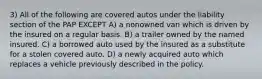 3) All of the following are covered autos under the liability section of the PAP EXCEPT A) a nonowned van which is driven by the insured on a regular basis. B) a trailer owned by the named insured. C) a borrowed auto used by the insured as a substitute for a stolen covered auto. D) a newly acquired auto which replaces a vehicle previously described in the policy.