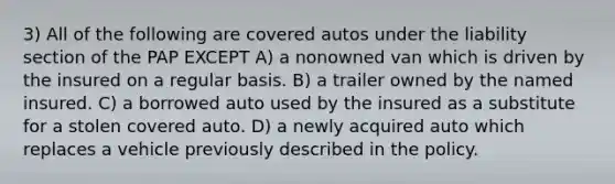 3) All of the following are covered autos under the liability section of the PAP EXCEPT A) a nonowned van which is driven by the insured on a regular basis. B) a trailer owned by the named insured. C) a borrowed auto used by the insured as a substitute for a stolen covered auto. D) a newly acquired auto which replaces a vehicle previously described in the policy.