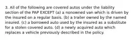 3. All of the following are covered autos under the liability section of the PAP EXCEPT (a) a nonowned van which is driven by the insured on a regular basis. (b) a trailer owned by the named insured. (c) a borrowed auto used by the insured as a substitute for a stolen covered auto. (d) a newly acquired auto which replaces a vehicle previously described in the policy.