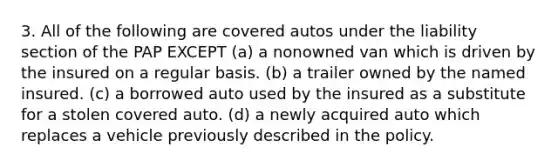 3. All of the following are covered autos under the liability section of the PAP EXCEPT (a) a nonowned van which is driven by the insured on a regular basis. (b) a trailer owned by the named insured. (c) a borrowed auto used by the insured as a substitute for a stolen covered auto. (d) a newly acquired auto which replaces a vehicle previously described in the policy.