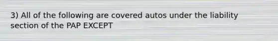 3) All of the following are covered autos under the liability section of the PAP EXCEPT