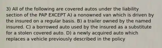 3) All of the following are covered autos under the liability section of the PAP EXCEPT A) a nonowned van which is driven by the insured on a regular basis. B) a trailer owned by the named insured. C) a borrowed auto used by the insured as a substitute for a stolen covered auto. D) a newly acquired auto which replaces a vehicle previously described in the policy