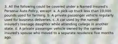 3. All the following could be covered under a Named Insured's Personal Auto Policy, except: a. A pick-up truck less than 10,000 pounds used for farming. b. A private passenger vehicle regularly used for business deliveries. c. A car used by the named insured's teenage daughter while attending college in another state. d. A private passenger vehicle owned by the named insured's spouse who moved to a separate residence five months ago.