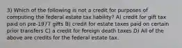 3) Which of the following is not a credit for purposes of computing the federal estate tax liability? A) credit for gift tax paid on pre-1977 gifts B) credit for estate taxes paid on certain prior transfers C) a credit for foreign death taxes D) All of the above are credits for the federal estate tax.