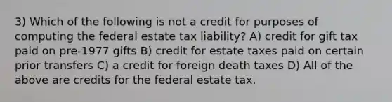 3) Which of the following is not a credit for purposes of computing the federal estate tax liability? A) credit for gift tax paid on pre-1977 gifts B) credit for estate taxes paid on certain prior transfers C) a credit for foreign death taxes D) All of the above are credits for the federal estate tax.