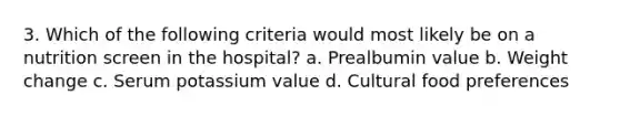 3. Which of the following criteria would most likely be on a nutrition screen in the hospital? a. Prealbumin value b. Weight change c. Serum potassium value d. Cultural food preferences