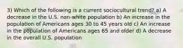 3) Which of the following is a current sociocultural trend? a) A decrease in the U.S. non-white population b) An increase in the population of Americans ages 30 to 45 years old c) An increase in the population of Americans ages 65 and older d) A decrease in the overall U.S. population