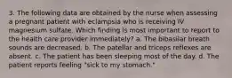 3. The following data are obtained by the nurse when assessing a pregnant patient with eclampsia who is receiving IV magnesium sulfate. Which finding is most important to report to the health care provider immediately? a. The bibasilar breath sounds are decreased. b. The patellar and triceps reflexes are absent. c. The patient has been sleeping most of the day. d. The patient reports feeling "sick to my stomach."