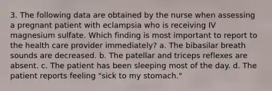 3. The following data are obtained by the nurse when assessing a pregnant patient with eclampsia who is receiving IV magnesium sulfate. Which finding is most important to report to the health care provider immediately? a. The bibasilar breath sounds are decreased. b. The patellar and triceps reflexes are absent. c. The patient has been sleeping most of the day. d. The patient reports feeling "sick to my stomach."