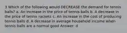 3 Which of the following would DECREASE the demand for tennis balls? a. An increase in the price of tennis balls b. A decrease in the price of tennis rackets c. An increase in the cost of producing tennis balls d. A decrease in average household income when tennis balls are a normal good Answer: d