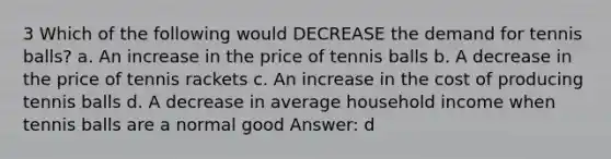 3 Which of the following would DECREASE the demand for tennis balls? a. An increase in the price of tennis balls b. A decrease in the price of tennis rackets c. An increase in the cost of producing tennis balls d. A decrease in average household income when tennis balls are a normal good Answer: d