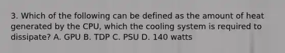 3. Which of the following can be defined as the amount of heat generated by the CPU, which the cooling system is required to dissipate? A. GPU B. TDP C. PSU D. 140 watts