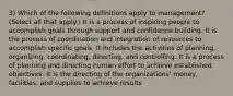 3) Which of the following definitions apply to management? (Select all that apply.) It is a process of inspiring people to accomplish goals through support and confidence building. It is the process of coordination and integration of resources to accomplish specific goals. It includes the activities of planning, organizing, coordinating, directing, and controlling. It is a process of planning and directing human effort to achieve established objectives. It is the directing of the organizations' money, facilities, and supplies to achieve results