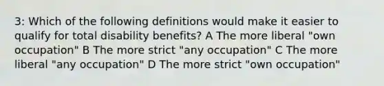 3: Which of the following definitions would make it easier to qualify for total disability benefits? A The more liberal "own occupation" B The more strict "any occupation" C The more liberal "any occupation" D The more strict "own occupation"