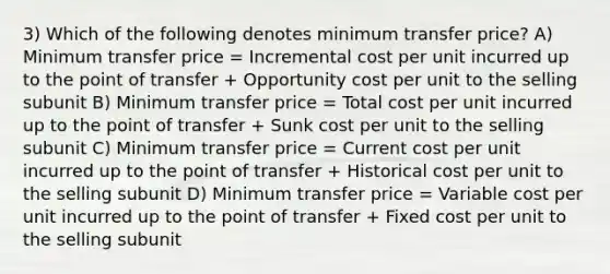 3) Which of the following denotes minimum transfer price? A) Minimum transfer price = Incremental cost per unit incurred up to the point of transfer + Opportunity cost per unit to the selling subunit B) Minimum transfer price = Total cost per unit incurred up to the point of transfer + Sunk cost per unit to the selling subunit C) Minimum transfer price = Current cost per unit incurred up to the point of transfer + Historical cost per unit to the selling subunit D) Minimum transfer price = Variable cost per unit incurred up to the point of transfer + Fixed cost per unit to the selling subunit