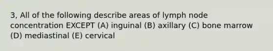 3, All of the following describe areas of lymph node concentration EXCEPT (A) inguinal (B) axillary (C) bone marrow (D) mediastinal (E) cervical