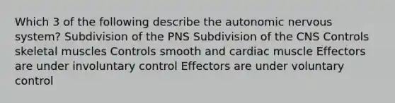 Which 3 of the following describe the autonomic nervous system? Subdivision of the PNS Subdivision of the CNS Controls skeletal muscles Controls smooth and cardiac muscle Effectors are under involuntary control Effectors are under voluntary control