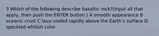 3 Which of the following describe basaltic rock?(Input all that apply, then push the ENTER button.) A smooth appearance B oceanic crust C lava cooled rapidly above the Earth's surface D speckled whitish color