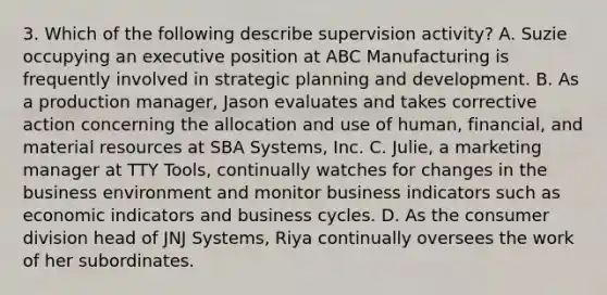 3. Which of the following describe supervision activity? A. Suzie occupying an executive position at ABC Manufacturing is frequently involved in strategic planning and development. B. As a production manager, Jason evaluates and takes corrective action concerning the allocation and use of human, financial, and material resources at SBA Systems, Inc. C. Julie, a marketing manager at TTY Tools, continually watches for changes in the business environment and monitor business indicators such as economic indicators and business cycles. D. As the consumer division head of JNJ Systems, Riya continually oversees the work of her subordinates.