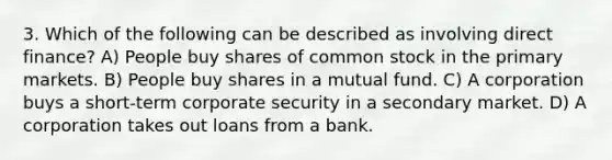 3. Which of the following can be described as involving direct finance? A) People buy shares of common stock in the primary markets. B) People buy shares in a mutual fund. C) A corporation buys a short-term corporate security in a secondary market. D) A corporation takes out loans from a bank.