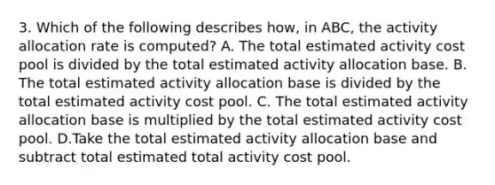 3. Which of the following describes how, in ABC, the activity allocation rate is computed? A. The total estimated activity cost pool is divided by the total estimated activity allocation base. B. The total estimated activity allocation base is divided by the total estimated activity cost pool. C. The total estimated activity allocation base is multiplied by the total estimated activity cost pool. D.Take the total estimated activity allocation base and subtract total estimated total activity cost pool.