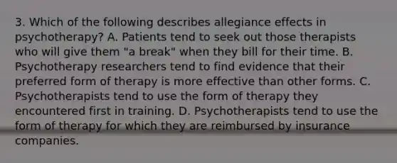 3. Which of the following describes allegiance effects in psychotherapy? A. Patients tend to seek out those therapists who will give them "a break" when they bill for their time. B. Psychotherapy researchers tend to find evidence that their preferred form of therapy is more effective than other forms. C. Psychotherapists tend to use the form of therapy they encountered first in training. D. Psychotherapists tend to use the form of therapy for which they are reimbursed by insurance companies.